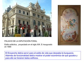 PALACIO DE LA DIPUTACIÓN FORAL Estilo ecléctico,  proyectado en el siglo XIX. E inaugurado en 1900 El Ensanche debía servir para el estilo de vida que deseaba la burguesía. Además de funcionalidad debía mostrar el poder económico de que gozaba y para ello se hicieron belos edificios. 