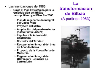 La transformación de Bilbao   (A partir de 1983 ) Las inundaciones de 1983 Surge el Plan Estratégico para la remodelación del Bilbao metropolitano y el Plan Ría 2000  Plan de regeneración integral del Casco Viejo Proyecto del Metro Ampliación del puerto exterior (hasta Punta Lucero) Impulso a la Autovía del Cantábrico Corredor del Txorierri Recuperación integral del área de Abando-Ibarra Proyecto de la Nueva Feria de Muestras Regeneración integral de Olaveaga y Península de Zorrozaurre 