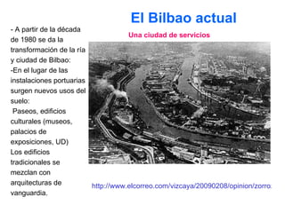 El Bilbao actual  - A partir de la década de 1980 se da la transformación de la ría y ciudad de Bilbao: -En el lugar de las instalaciones portuarias surgen nuevos usos del suelo: Paseos, edificios culturales (museos, palacios de exposiciones, UD) Los edificios tradicionales se mezclan con  arquitecturas de vanguardia. Una ciudad de servicios http://www.elcorreo.com/vizcaya/20090208/opinion/zorrozaurre-isla-innovacion-20090208.html 