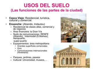 USOS DEL SUELO (Las funciones de las partes de la ciudad) Casco Viejo : Residencial, turística, cultural y comercial. Ensanche : (Abando, Indautxu) Residencial de clases altas, comercial y de negocios Área financiera: la Gran Vía Nudo de comunicaciones: RENFE (Abando),  Intermodal (S.Mames),  Aeropuerto,  super-puerto Equipamientos: área metropolitana Grandes superficies comerciales Ocio Comunicaciones internacionales (Hinterland) Parques, jardines, paseos Cultural: Universidad, museos,… 