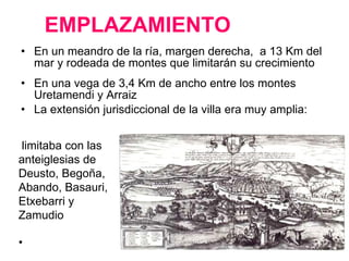 EMPLAZAMIENTO En un meandro de la ría, margen derecha,  a 13 Km del mar y rodeada de montes que limitarán su crecimiento En una vega de 3,4 Km de ancho entre los montes Uretamendi y Arraiz  La extensión jurisdiccional de la villa era muy amplia: limitaba con las anteiglesias de Deusto, Begoña, Abando, Basauri, Etxebarri y Zamudio 