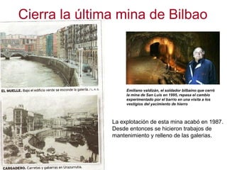 Cierra la última mina de Bilbao Emiliano valdizán, el soldador bilbaíno que cerró la mina de San Luis en 1995, repasa el cambio experimentado por el barrio en una visita a los vestigios del yacimiento de hierro La explotación de esta mina acabó en 1987. Desde entonces se hicieron trabajos de mantenimiento y relleno de las galerias. 