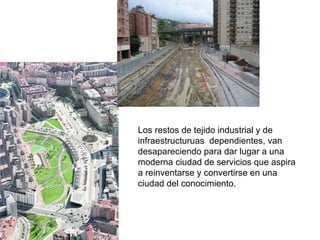 Los restos de tejido industrial y de infraestructuruas  dependientes, van desapareciendo para dar lugar a una moderna ciudad de servicios que aspira a reinventarse y convertirse en una ciudad del conocimiento. 