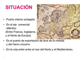 SITUACIÓN Puerto interior protegido En el eje  comercial atlántico (Entre Francia, Inglaterra,  y el Norte de Europa) Es el puerto de exportación de lana de la meseta y del hierro vizcaíno En la ruta entre entre el mar del Norte y el Mediterráneo. . 