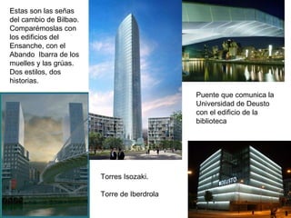 Estas son las señas del cambio de Bilbao. Comparémoslas con los edificios del Ensanche, con el Abando  Ibarra de los muelles y las grúas. Dos estilos, dos historias. Torres Isozaki. Torre de Iberdrola Puente que comunica la Universidad de Deusto con el edificio de la biblioteca 