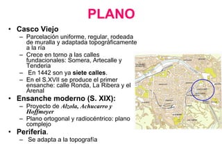 PLANO   Casco Viejo Parcelación uniforme, regular, rodeada de muralla y adaptada topográficamente a la ría Crece en torno a las calles fundacionales: Somera, Artecalle y Tenderia En 1442 son ya  siete calles . En el S.XVII se produce el primer ensanche: calle Ronda, La Ribera y el Arenal Ensanche moderno (S. XIX):   Proyecto de  Alzola, Achucarro y Hoffmeyer Plano ortogonal y radiocéntrico: plano complejo Periferia . Se adapta a la topografía 