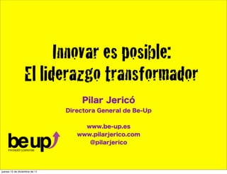 Innovar es posible:
                  El liderazgo transformador
                                    Pilar Jericó
                               Directora General de Be-Up


                                    www.be-up.es
                                  www.pilarjerico.com
                                     @pilarjerico




jueves 15 de diciembre de 11
 