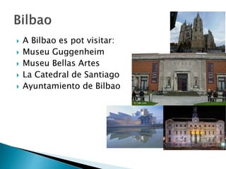  A Bilbao es pot visitar:
 Museu Guggenheim
 Museu Bellas Artes
 La Catedral de Santiago
 Ayuntamiento de Bilbao
 