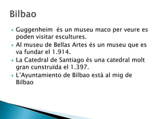  Guggenheim és un museu maco per veure es
poden visitar escultures.
 Al museu de Bellas Artes és un museu que es
va fundar el 1.914.
 La Catedral de Santiago és una catedral molt
gran cunstruïda el 1.397.
 L’Ayuntamiento de Bilbao està al mig de
Bilbao
 