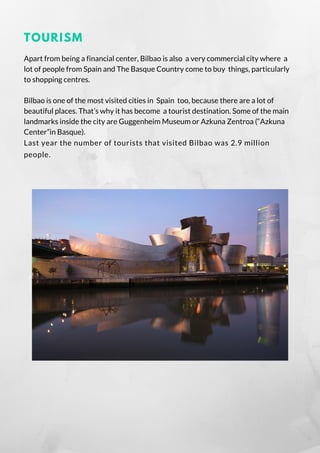 TOURISM
Apart from being a financial center, Bilbao is also  a very commercial city where  a
lot of people from Spain and The Basque Country come to buy  things, particularly
to shopping centres.
Bilbao is one of the most visited cities in  Spain  too, because there are a lot of
beautiful places. That’s why it has become  a tourist destination. Some of the main
landmarks inside the city are Guggenheim Museum or Azkuna Zentroa (“Azkuna
Center”in Basque).
Last year the number of tourists that visited Bilbao was 2.9 million
people.
 