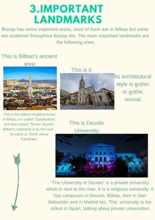 3.IMPORTANT
LANDMARKS
Biscay has some important areas, most of them are in Bilbao but some
are scattered throughout Biscay too. The main important landmarks are
the following ones.
This is Bilbao’s ancient
area:
This is the oldest neighbourhood
in Bilbao, it’s called “Zazpikaleak”
and that means “Seven Streets”.
Bilbao’s cathedral is by the river ,
its name is “Done Jakue
Katedrala”.
This is it:
Its architectural
style is gothic
or gothic
revival.
This is Deusto
University:
“The University of Deusto” is a private university
which is next to the river. It is a religious university. It
has campuses in Deusto, Bilbao, then in San
Sebastián and in Madrid too. This university is the
oldest in Spain, talking about private universities.
 