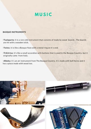 M U S I C
BASQUE INSTRUMENTS
-Txalaparta: it is a very old instrument that consists of made by wood  boards . The boards
 are hit with a wooden stick.
-Txistu: it is like a Basque flute with a metal ring on it`s end.
-Trikitrixa: it’s like a small accordion with buttons that is used in the Basque Country, but it
 originally came  from Italy.
-Alboka: it´s an air instrument from The Basque Country. It´s made with bull horns and it
has a piece made with wood too.
 