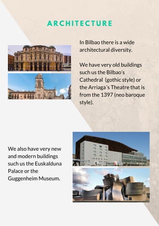 A R C H I T E C T U R E
In Bilbao there is a wide
architectural diversity.
We have very old buildings
such us the Bilbao’s
Cathedral  (gothic style) or
the Arriaga´s Theatre that is
from the 1397 (neo baroque
style).
We also have very new
and modern buildings
such us the Euskalduna
Palace or the
Guggenheim Museum.
 