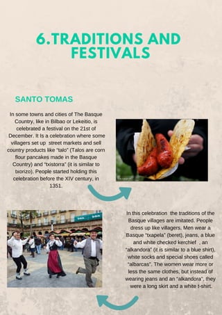 6.TRADITIONS AND
FESTIVALS
SANTO TOMAS
In some towns and cities of The Basque
Country, like in Bilbao or Lekeitio, is
celebrated a festival on the 21st of
December. It Is a celebration where some
villagers set up street markets and sell
country products like “talo” (Talos are corn
flour pancakes made in the Basque
Country) and “txistorra” (it is similar to
txorizo). People started holding this
celebration before the XIV century, in
1351.
In this celebration the traditions of the
Basque villages are imitated. People
dress up like villagers. Men wear a
Basque “txapela” (beret), jeans, a blue
and white checked kerchief , an
“alkandora” (it is similar to a blue shirt),
white socks and special shoes called
“albarcas”. The women wear more or
less the same clothes, but instead of
wearing jeans and an “alkandora”, they
were a long skirt and a white t-shirt.
 