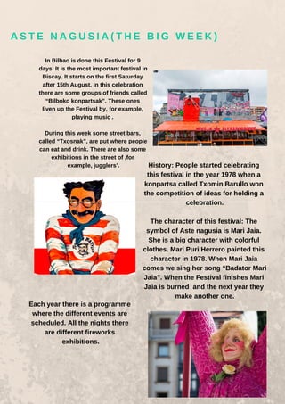 In Bilbao is done this Festival for 9
days. It is the most important festival in
Biscay. It starts on the first Saturday
after 15th August. In this celebration
there are some groups of friends called
“Bilboko konpartsak”. These ones
liven up the Festival by, for example,
playing music .
During this week some street bars,
called “Txosnak”, are put where people
can eat and drink. There are also some
exhibitions in the street of ,for
example, jugglers’. History: People started celebrating
this festival in the year 1978 when a
konpartsa called Txomin Barullo won
the competition of ideas for holding a
celebration.
The character of this festival: The
symbol of Aste nagusia is Mari Jaia.
She is a big character with colorful
clothes. Mari Puri Herrero painted this
character in 1978. When Mari Jaia
comes we sing her song “Badator Mari
Jaia”. When the Festival finishes Mari
Jaia is burned and the next year they
make another one.
Each year there is a programme
where the different events are
scheduled. All the nights there
are different fireworks
exhibitions.
A S T E N A G U S I A ( T H E B I G W E E K )
 