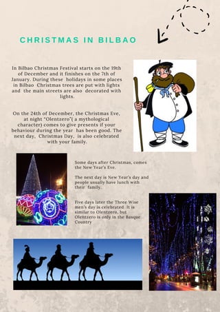 C H R I S T M A S I N B I L B A O
In Bilbao Christmas Festival starts on the 19th
of December and it finishes on the 7th of
January. During these  holidays in some places
in Bilbao  Christmas trees are put with lights
and  the main streets are also decorated with
 lights.
On the 24th of December, the Christmas Eve,
at night “Olentzero”( a mythological
character) comes to give presents if your
behaviour during the year  has been good. The
next day, Christmas Day, is also celebrated
with your family.
Some days after Christmas, comes
the New Year’s Eve.
The next day is New Year’s day and
people usually have lunch with
their  family.
Five days later the Three Wise
men’s day is celebrated  It is
similar to Olentzero, but
Olentzero is only in the Basque
Country
 