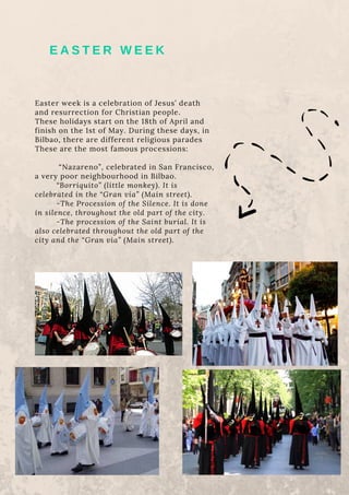 Easter week is a celebration of Jesus’ death
and resurrection for Christian people.
These holidays start on the 18th of April and
finish on the 1st of May. During these days, in
Bilbao, there are different religious parades
These are the most famous processions:
“Nazareno”, celebrated in San Francisco,
a very poor neighbourhood in Bilbao.
“Borriquito” (little monkey). It is
celebrated in the “Gran vía” (Main street).
-The Procession of the Silence. It is done
in silence, throughout the old part of the city.
-The procession of the Saint burial. It is
also celebrated throughout the old part of the
city and the “Gran via” (Main street).
E A S T E R W E E K
 