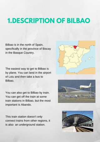 1.DESCRIPTION OF BILBAO
Bilbao is in the north of Spain,
specifically in the province of Biscay
in the Basque Country.
The easiest way to get to Bilbao is
by plane. You can land in the airport
of Loiu and then take a bus to
Bilbao.
You can also get to Bilbao by train.
You can get off the train at some
train stations in Bilbao, but the most
important is Abando.
This train station doesn’t only
connect trains from other regions, it
is also an underground station.
 