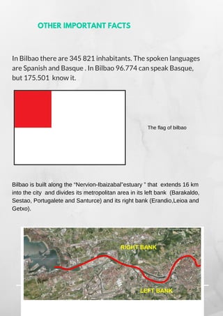 In Bilbao there are 345 821 inhabitants. The spoken languages
are Spanish and Basque . In Bilbao 96.774 can speak Basque,
but 175.501  know it.
The flag of bilbao
Bilbao is built along the “Nervion-Ibaizabal”estuary ” that extends 16 km
into the city and divides its metropolitan area in its left bank (Barakaldo,
Sestao, Portugalete and Santurce) and its right bank (Erandio,Leioa and
Getxo).
OTHER IMPORTANT FACTS
 