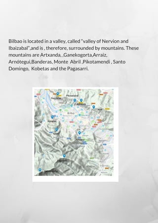 Bilbao is located in a valley, called “valley of Nervion and
Ibaizabal”,and is , therefore, surrounded by mountains. These
mountains are Artxanda, ,Ganekogorta,Arraiz,
Arnótegui,Banderas, Monte  Abril ,Pikotamendi , Santo
Domingo, Kobetas and the Pagasarri.
 