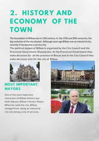 2. HISTORY AND
ECONOMY OF THE
TOWN
The foundation of Bilbao was in 13th century. In the 19th and 20th centuries, the
big evolution of the city started . Although years ago Bilbao was an industrial city ,
recently it has became a service city.
The political system of Bilbao is organized by the City Council and the
Provincial Government (Diputación). At the Provincial Government they
make decisions for  all the province of Biscay and at the City Council they
make decisions only for the city of Bilbao.
MOST IMPORTANT
MAYORS
One of the most important
characters of Bilbao History was
Iñaki Azkuna, Bilbao’s former Mayor.
When he ruled the city, Bilbao
changed from  being an industrial
city into being a city of services.
 