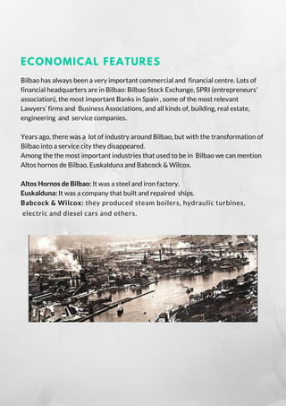 ECONOMICAL FEATURES
Bilbao has always been a very important commercial and  financial centre. Lots of
financial headquarters are in Bilbao: Bilbao Stock Exchange, SPRI (entrepreneurs’
association), the most important Banks in Spain , some of the most relevant
Lawyers’ firms and  Business Associations, and all kinds of, building, real estate,
engineering and service companies.
Years ago, there was a  lot of industry around Bilbao, but with the transformation of
Bilbao into a service city they disappeared.
Among the the most important industries that used to be in  Bilbao we can mention
Altos hornos de Bilbao, Euskalduna and Babcock & Wilcox.
Altos Hornos de Bilbao: It was a steel and iron factory.
Euskalduna: It was a company that built and repaired  ships.
Babcock & Wilcox: they produced steam boilers, hydraulic turbines,
 electric and diesel cars and others.
 