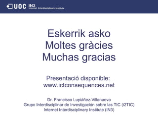 Eskerrik asko Moltes gràcies Muchas gracias Presentació disponible:  www.ictconsequences.net Dr. Francisco Lupi áñez-Villanueva Grupo Interdisciplinar de Investigación sobre las TIC (i2TIC) Internet Interdisciplinary Institute (IN3) 