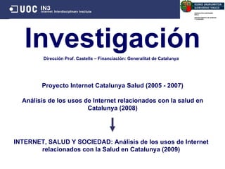 Investigación Proyecto Internet Catalunya Salud (2005 - 2007) Análisis de los usos de Internet relacionados con la salud en Catalunya (2008) INTERNET, SALUD Y SOCIEDAD: Análisis de los usos de Internet relacionados con la Salud en Catalunya (2009) Dirección Prof. Castells  –  Financiación: Generalitat de Catalunya 