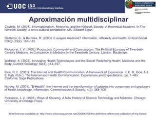 Castells, M. (2004). Informationalism, Networks, and the Network Society: A theoretical blueprint. In The Network Society: a cross-cultural perspective. MA: Edward Elgar. Nettleton, S., & Burrows, R. (2003). E-scaped medicine? Information, reflexivity and health. Critical Social Policy, 23(2), 165–185.  Pickstone, J. V. (2003). Production, Community and Consumption: The Political Economy of Twentieth-Century Medicine. In Companion to Medicine in the Twentieth Century. London: Routledge.  Webster, A. (2002). Innovative Health Technologies and the Social: Redefining Health, Medicine and the Body. Current Sociology, 50(3), 443–457.  Rice, R. E. (2001). The Internet and Health Communication: A framework of Experience. In E. R. Rice, & J. E. Katz (Eds.), The Internet and Health Communication. Experiences and Expectations. (pp. 1–46). California: Sage Publications.  Hardey, M. (2001). “E-Health”: the Internet and the transformation of patients into consumers and producers of health knowledge. Information, Communication & Society, 4(3), 388–405.  Pickstone, J. V. (2001). Ways of Knowing. A New History of Science Technology and Medicine. Chicago: University of Chicago Press.  Aproximación multidisciplinar All references available at: http://www.ictconsequences.net/2008/12/06/the-definitive-references-collection-of-my-thesis/  