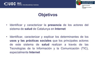 Identificar y caracterizar la  presencia  de los actores del sistema de  salud  de Catalunya en  Internet Identificar, caracterizar y explicar los determinantes de los  usos y las prácticas sociales  que los principales actores de este sistema de  salud  realizan a través de las Tecnologías de la Información y la Comunicación (TIC), especialmente  Internet Objetivos 