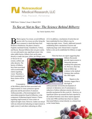 NMR News: Volume 3, Issue 3, March 2010


  To See or Not to See: The Science Behind Bilberry
                                           By: Charles Spielholz, Ph.D.




B
          ilberry (genus Vaccinium, several different           (2,3). In addition, a mechanism of action has not
          species with Vaccinium myrtillus being the            been established for how bilberry may be
          most common) is shrub that bears fruit.               improving night vision. Clearly, additional research
Related to blueberries, the plant is found in                   establishing both a mechanism of action and
England, mainland Europe, Scandinavia, Turkey,                  employing large scale clinical trials is required
and Russia. Because bilberry does not grow easily,              before a role can be established for bilberry in night
it is not cultivated to any significant extent. Like            vision.
other edible berries, bilberry fruit can be eaten
directly or made into jams, jellies, pie fillings, juice,               There has been one report suggesting that
or flavors for ice                                                                       bilberry flavonoids
creams, sorbets and                                                                      provide improvements in
other desserts. The                                                                      intraocular pressure
berries of bilberry                                                                      resulting from glaucoma
have been associated                                                                     (4). However, there has
with several health                                                                      been no follow-up
claims regarding                                                                         evidence in the medical
vision. Therefore a                                                                      literature that confirms
brief examination of                                                                     this 1985 report.
these claims will be                                                                                  Reports in the
made.                                                                                        literature suggest that a
         Consumption                                                                         diet high in
of the bilberry plant has been associated with                  anthocyanosides slowed the development of
improvements in vision, protection against                      cataracts in laboratory rats (5) and propose a
glaucoma and the prevention of cataracts.                       reduction of aldose reductase enzyme activity as a
Anthocyanosides, a flavonoid pigment with                       possible mechanism for this event (6). However, no
antioxidant properties found in bilberries, is the              significant follow-up research has been reported in
component of pharmacological interest. Claims                   the medical literature since these reports appeared
regarding improvement in vision center on                       in the mid-1980s and there have been no reports
improved night vision. However, studies are mixed               that tested bilberry extract directly in a clinical trial
with one clinical trial indicating an improvement in            in the United States.
night vision (1) and others indicating no effect


                                                            1
 
