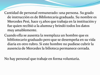 Cantidad de personal remunerado: una persona. Su grado 
de instrucción es de Bibliotecaria graduada. Su nombre es 
Mercedes Pesi, hace 13 años que trabaja en la institución y 
fue quien recibió a la alumna y brindó todos los datos 
muy amablemente. 
Cuando ella se ausenta la reemplaza un hombre que es 
bibliotecario graduado pero que se desempeña en su vida 
diaria en otro rubro. Si este hombre no pudiese cubrir la 
ausencia de Mercedes la bilioteca permanece cerrada. 
No hay personal que trabaje en forma voluntaria. 
 