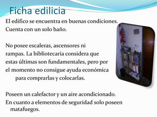 Ficha edilicia 
El edifico se encuentra en buenas condiciones. 
Cuenta con un solo baño. 
No posee escaleras, ascensores ni 
rampas. La bibliotecaria considera que 
estas últimas son fundamentales, pero por 
el momento no consigue ayuda económica 
para comprarlas y colocarlas. 
Poseen un calefactor y un aire acondicionado. 
En cuanto a elementos de seguridad solo poseen 
matafuegos. 
 