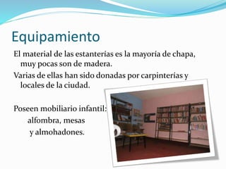 Equipamiento 
El material de las estanterías es la mayoría de chapa, 
muy pocas son de madera. 
Varias de ellas han sido donadas por carpinterías y 
locales de la ciudad. 
Poseen mobiliario infantil: 
alfombra, mesas 
y almohadones. 
 
