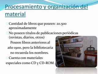 Procesamiento y organización del 
material 
Cantidad de libros que poseen: 20.500 
aproximadamente 
No poseen títulos de publicaciones periódicas 
(revistas, diarios, otros) 
Poseen libros anteriores al 
año 1900, pero la bibliotecaria 
no recuerda los nombres. 
Cuenta con materiales 
especiales como CD y CD-ROM. 
 