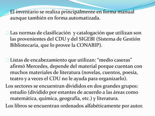 El inventario se realiza principalmente en forma manual 
aunque también en forma automatizada. 
Las normas de clasificación y catalogación que utilizan son 
las provenientes del CDU y del SIGEBI (Sistema de Gestión 
Bibliotecaria, que lo provee la CONABIP). 
Listas de encabezamiento que utilizan: “medio caseras” 
afirmó Mercedes, depende del material porque cuentan con 
muchos materiales de literatura (novelas, cuentos, poesía, 
teatro y a veces el CDU no le ayuda para organizarlo). 
Los sectores se encuentran divididos en dos grandes grupos: 
estudio (dividido por estantes de acuerdo a las áreas como 
matemática, química, geografía, etc.) y literatura. 
Los libros se encuentran ordenados alfabéticamente por autor. 
 