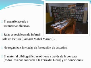El usuario accede a 
estanterías abiertas. 
Salas especiales: sala infantil, 
sala de lectura (llamada Mabel Maroni) . 
No organizan Jornadas de formación de usuarios. 
El material bibliográfico se obtiene a través de la compra 
(todos los años concurre a la Feria del Libro) y de donaciones. 
 
