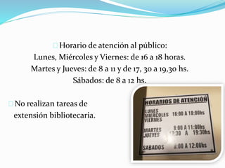 Horario de atención al público: 
Lunes, Miércoles y Viernes: de 16 a 18 horas. 
Martes y Jueves: de 8 a 11 y de 17, 30 a 19,30 hs. 
Sábados: de 8 a 12 hs. 
No realizan tareas de 
extensión bibliotecaria. 
 