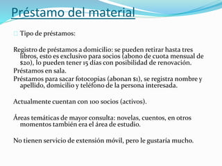 Préstamo del material 
Tipo de préstamos: 
Registro de préstamos a domicilio: se pueden retirar hasta tres 
libros, esto es exclusivo para socios (abono de cuota mensual de 
$20), lo pueden tener 15 días con posibilidad de renovación. 
Préstamos en sala. 
Préstamos para sacar fotocopias (abonan $1), se registra nombre y 
apellido, domicilio y teléfono de la persona interesada. 
Actualmente cuentan con 100 socios (activos). 
Áreas temáticas de mayor consulta: novelas, cuentos, en otros 
momentos también era el área de estudio. 
No tienen servicio de extensión móvil, pero le gustaría mucho. 
 