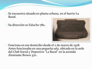 Se encuentra situada en planta urbana, en el barrio La 
Rural. 
Su dirección es Falucho 780. 
Funciona en ese domicilio desde el 2 de marzo de 1978. 
Antes funcionaba en una pequeña sala, ubicada en la sede 
del Club Social y Deportivo "La Rural" en la avenida 
Almirante Brown 570. 
 