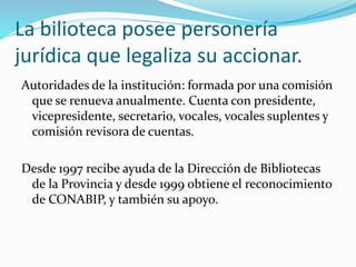 La bilioteca posee personería 
jurídica que legaliza su accionar. 
Autoridades de la institución: formada por una comisión 
que se renueva anualmente. Cuenta con presidente, 
vicepresidente, secretario, vocales, vocales suplentes y 
comisión revisora de cuentas. 
Desde 1997 recibe ayuda de la Dirección de Bibliotecas 
de la Provincia y desde 1999 obtiene el reconocimiento 
de CONABIP, y también su apoyo. 
 
