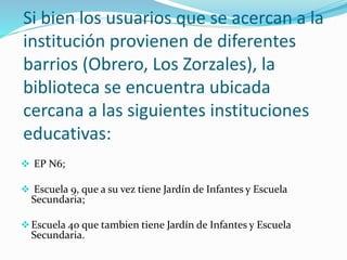 Si bien los usuarios que se acercan a la 
institución provienen de diferentes 
barrios (Obrero, Los Zorzales), la 
biblioteca se encuentra ubicada 
cercana a las siguientes instituciones 
educativas: 
 EP N6; 
 Escuela 9, que a su vez tiene Jardín de Infantes y Escuela 
Secundaria; 
 Escuela 40 que tambien tiene Jardín de Infantes y Escuela 
Secundaria. 
 