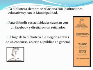 La biblioteca siempre se relaciona con instituciones 
educativas y con la Municipalidad. 
Para difundir sus actividades cuentan con 
un facebook y diseñaron un señalador. 
El logo de la biblioteca fue elegido a través 
de un concurso, abierto al público en general. 
 