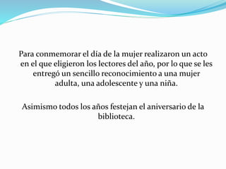 Para conmemorar el día de la mujer realizaron un acto 
en el que eligieron los lectores del año, por lo que se les 
entregó un sencillo reconocimiento a una mujer 
adulta, una adolescente y una niña. 
Asimismo todos los años festejan el aniversario de la 
biblioteca. 
 