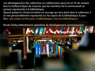 http://www.ﬂickr.com/photos/geraldpereira/6140017255
«Le développement des collections en collaboration pourrait en ﬁn de compte
être la meilleure façon de s’assurer que les membres de la communauté se
sentent représentés à la bibliothèque.
Quand quelqu’un choisit lui-même un ouvrage qui sera placé dans la collection, il
se voit personnellement représenté sur les rayons de la bibliothèque. Il peut
dire : «J’ai choisi ce livre pour la bibliothèque, c’est ma bibliothèque.»
Randy Gatley, bibliothécaire spécialiste du développement communautaire
 