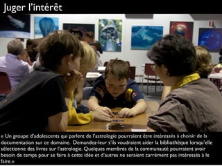 Juger l’intérêt
« Un groupe d’adolescents qui parlent de l’astrologie pourraient être intéressés à choisir de la
documentation sur ce domaine. Demandez-leur s’ils voudraient aider la bibliothèque lorsqu’elle
sélectionne des livres sur l’astrologie. Quelques membres de la communauté pourraient avoir
besoin de temps pour se faire à cette idée et d’autres ne seraient carrément pas intéressés à le
faire.»
http://www.ﬂickr.com/photos/nasa_goddard/6560624197
 