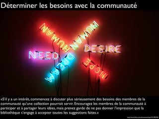 «S’il y a un intérêt, commencez à discuter plus sérieusement des besoins des membres de la
communauté qu’une collection pourrait servir. Encouragez les membres de la communauté à
participer et à partager leurs idées, mais prenez garde de ne pas donner l’impression que la
bibliothèque s’engage à accepter toutes les suggestions faites.»
Déterminer les besoins avec la communauté
http://www.ﬂickr.com/photos/eschipul/431902450
 