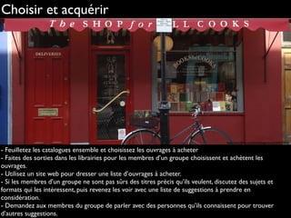 Choisir et acquérir
- Feuilletez les catalogues ensemble et choisissez les ouvrages à acheter
- Faites des sorties dans les librairies pour les membres d’un groupe choisissent et achètent les
ouvrages.
- Utilisez un site web pour dresser une liste d’ouvrages à acheter.
- Si les membres d’un groupe ne sont pas sûrs des titres précis qu’ils veulent, discutez des sujets et
formats qui les intéressent, puis revenez les voir avec une liste de suggestions à prendre en
considération.
- Demandez aux membres du groupe de parler avec des personnes qu’ils connaissent pour trouver
d’autres suggestions.
http://www.ﬂickr.com/photos/bagelmouse/4692416263
 