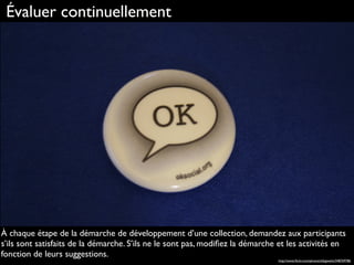 Évaluer continuellement
À chaque étape de la démarche de développement d’une collection, demandez aux participants
s’ils sont satisfaits de la démarche. S’ils ne le sont pas, modiﬁez la démarche et les activités en
fonction de leurs suggestions.
http://www.ﬂickr.com/photos/sillygwailo/348769786
 