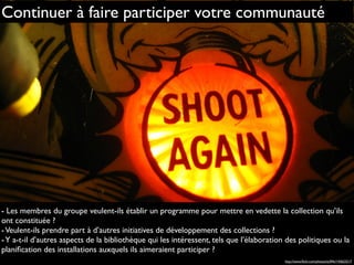 Continuer à faire participer votre communauté
- Les membres du groupe veulent-ils établir un programme pour mettre en vedette la collection qu’ils
ont constituée ?
-Veulent-ils prendre part à d’autres initiatives de développement des collections ?
-Y a-t-il d’autres aspects de la bibliothèque qui les intéressent, tels que l’élaboration des politiques ou la
planiﬁcation des installations auxquels ils aimeraient participer ?
http://www.ﬂickr.com/photos/st3f4n/143623217
 